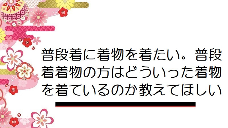 普段着に着物を着たい。普段着着物の方はどういった着物を着ているのか教えてほしい