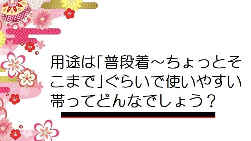 用途は｢普段着～ちょっとそこまで｣ぐらいで使いやすい帯ってどんなでしょう？