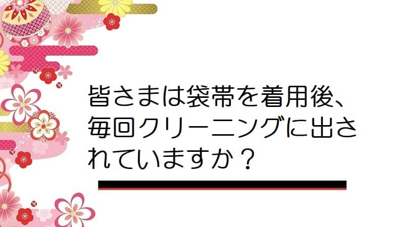 皆さまは袋帯を着用後、毎回クリーニングに出されていますか？