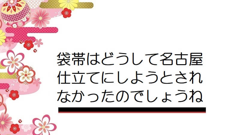 袋帯はどうして名古屋仕立てにしようとされなかったのでしょうね