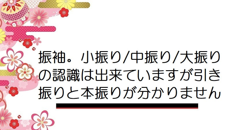 振袖。小振り/中振り/大振りの認識は出来ていますが引き振りと本振りが分かりません