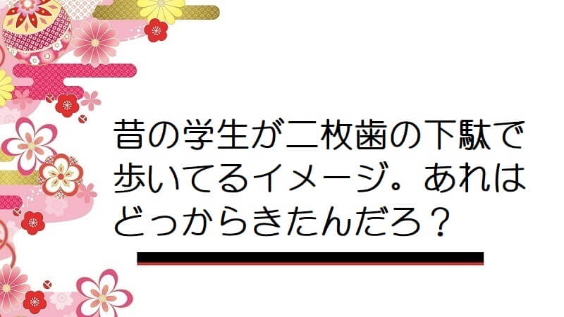 昔の学生が二枚歯の下駄で歩いてるイメージ。あれはどっからきたんだろ？