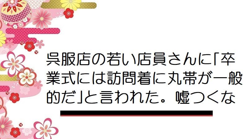 呉服店の若い店員さんに｢卒業式には訪問着に丸帯が一般的だ｣と言われた。嘘つくな