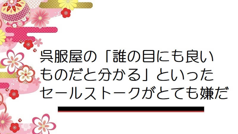 呉服屋の「誰の目にも良いものだと分かる」といったセールストークがとても嫌だ