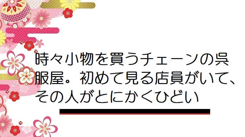時々小物を買うチェーンの呉服屋。初めて見る店員がいて、その人がとにかくひどい