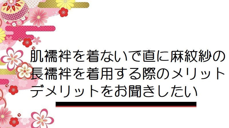 肌襦袢を着ないで直に麻紋紗の長襦袢を着用する際のメリット・デメリットをお聞きしたい