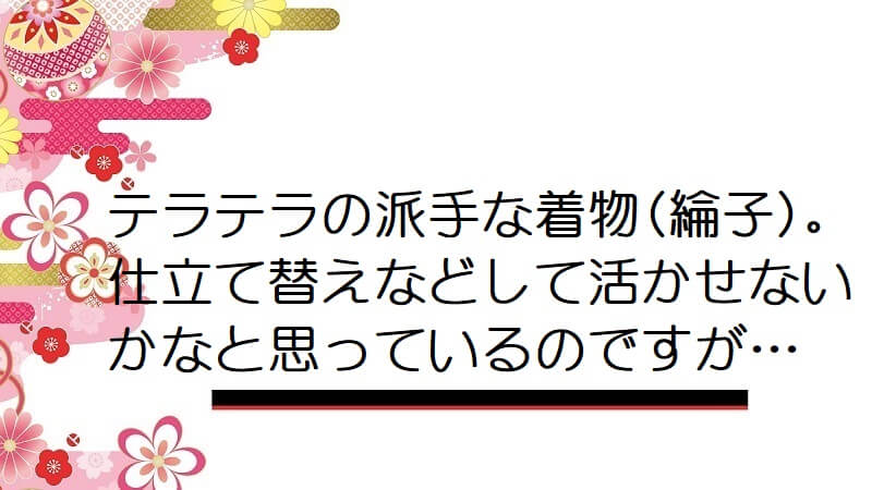 テラテラの派手な着物(綸子)。仕立て替えなどして活かせないかなと思っているのですが…