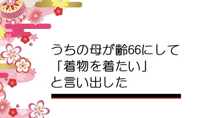 うちの母が齢66にして「着物を着たい」と言い出した