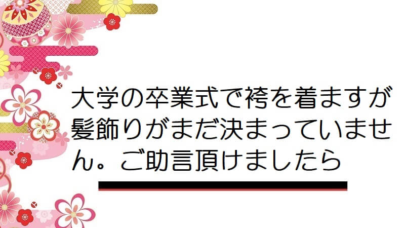 大学の卒業式で袴を着ますが髪飾りがまだ決まっていません。ご助言頂けましたら