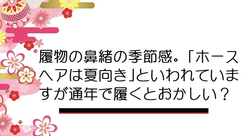 履物の鼻緒の季節感。「ホースヘアは夏向き」といわれていますが通年で履くとおかしい？