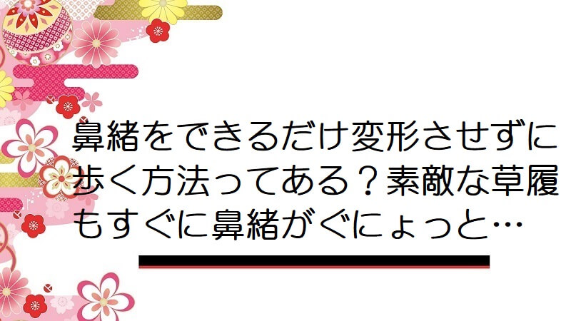 鼻緒をできるだけ変形させずに歩く方法ってある？素敵な草履もすぐに鼻緒がぐにょっと…