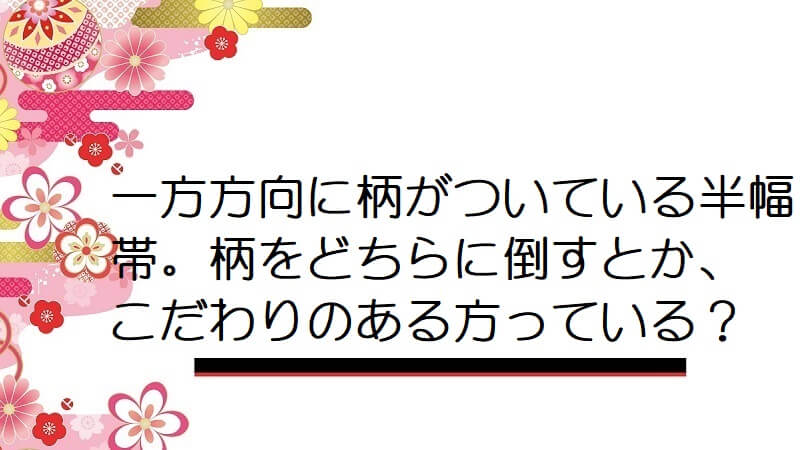 一方方向に柄がついている半幅帯。柄をどちらに倒すとか、こだわりのある方っている？