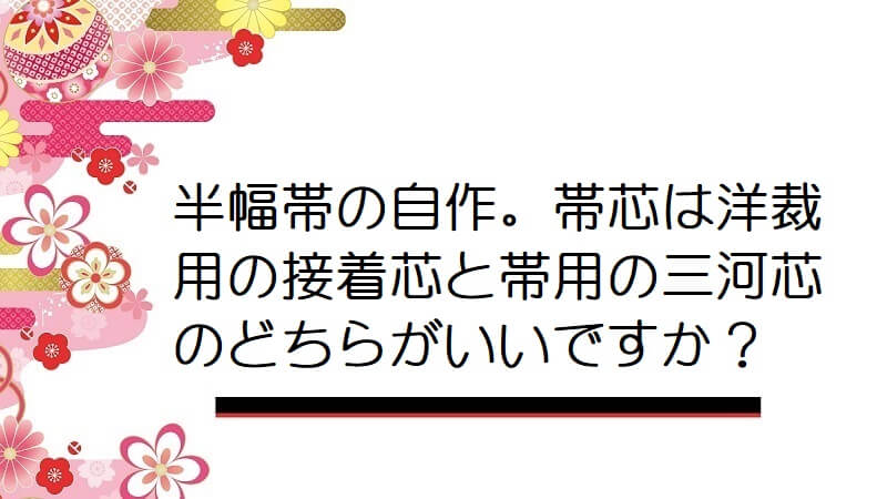 半幅帯の自作。帯芯は洋裁用の接着芯と帯用の三河芯のどちらがいいですか？