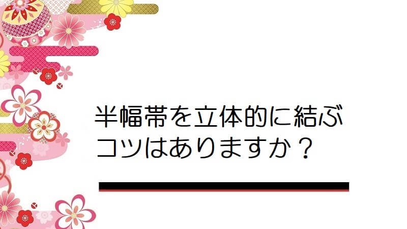 半幅帯を立体的に結ぶコツはありますか？