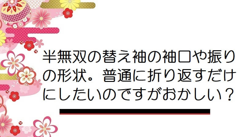 半無双の替え袖の袖口や振りの形状。普通に折り返すだけにしたいのですがおかしい？