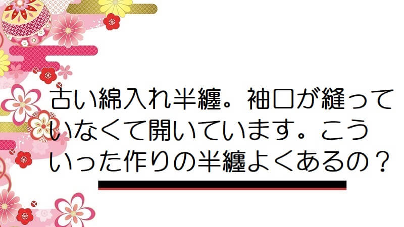 古い綿入れ半纏。袖口が縫っていなくて開いています。こういった作りの半纏よくあるの？