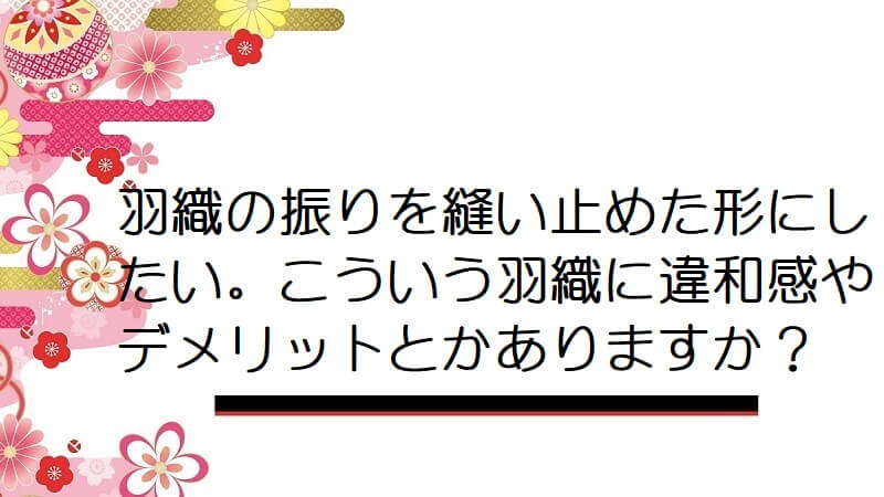 羽織の振りを縫い止めた形にしたい。こういう羽織に違和感やデメリットとかありますか？