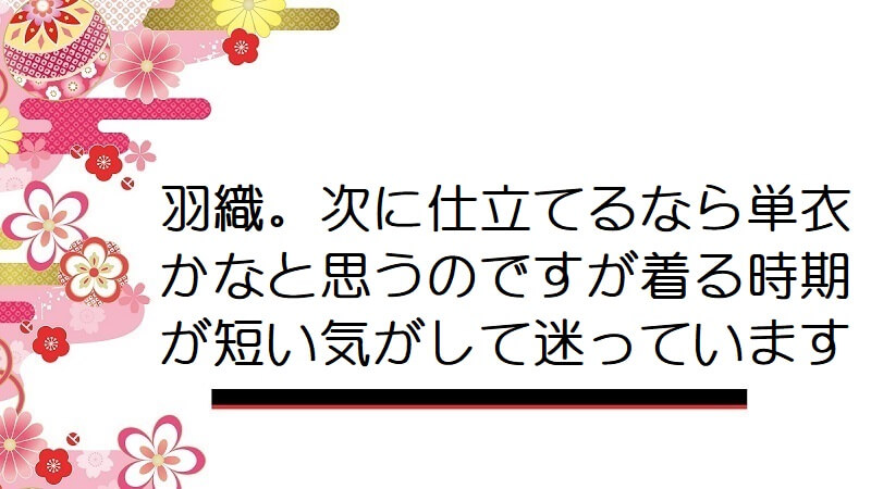 羽織。次に仕立てるなら単衣かなと思うのですが着る時期が短い気がして迷っています