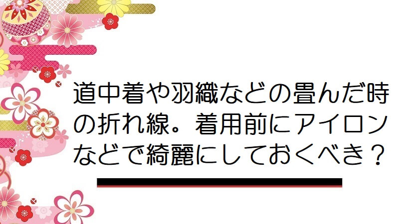 道中着や羽織などの畳んだ時の折れ線。着用前にアイロンなどで綺麗にしておくべき？