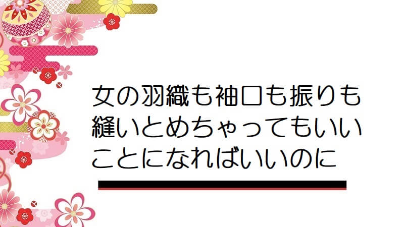 女の羽織も袖口も振りも縫いとめちゃってもいいことになればいいのに