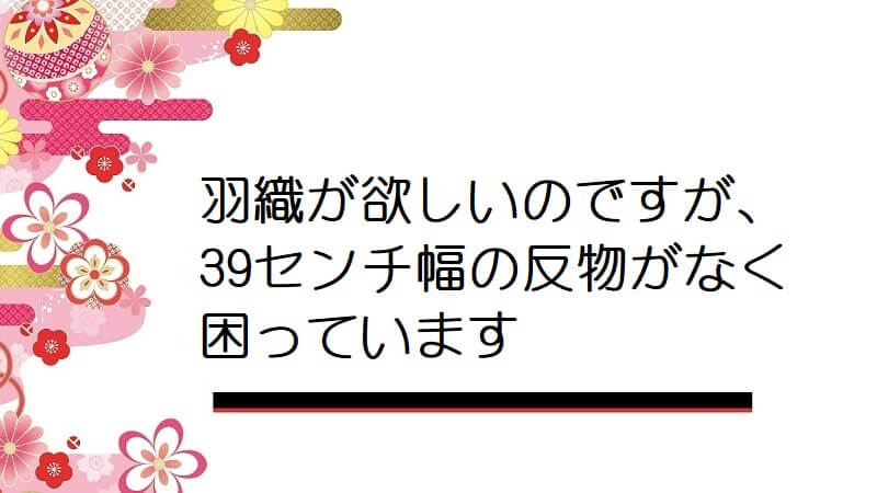 羽織が欲しいのですが、39センチ幅の反物がなく困っています