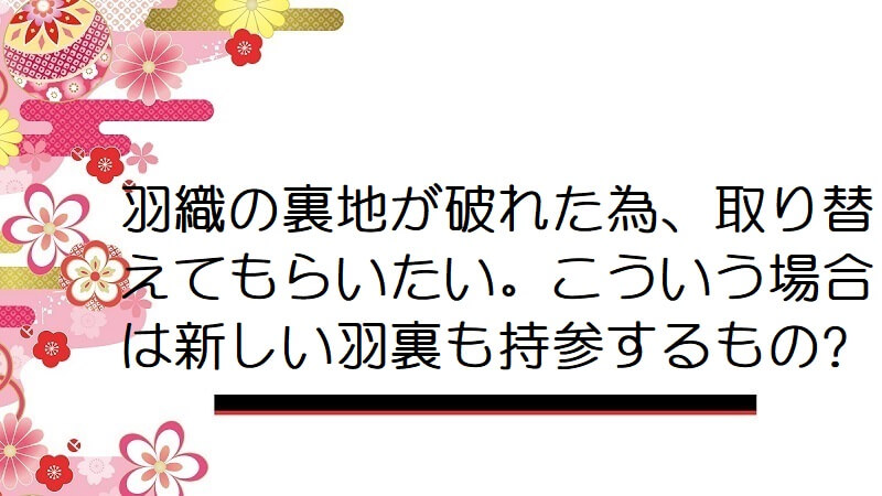 羽織の裏地が破れた為、取り替えてもらいたい。こういう場合は新しい羽裏も持参するもの?