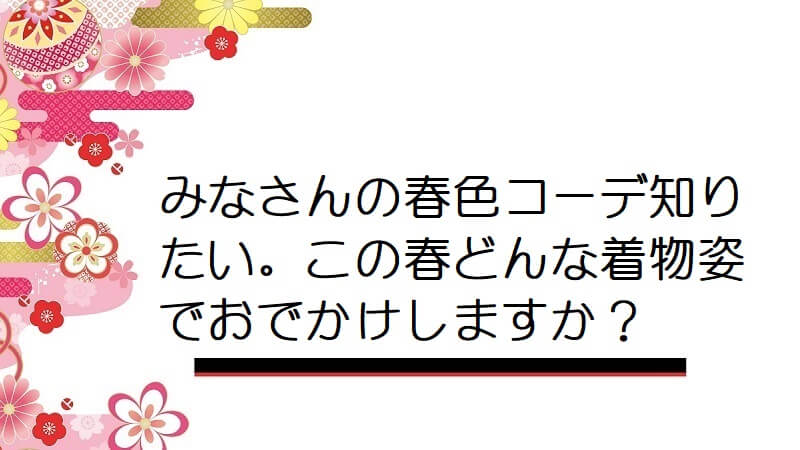 みなさんの春色コーデ知りたい。この春どんな着物姿でおでかけしますか？