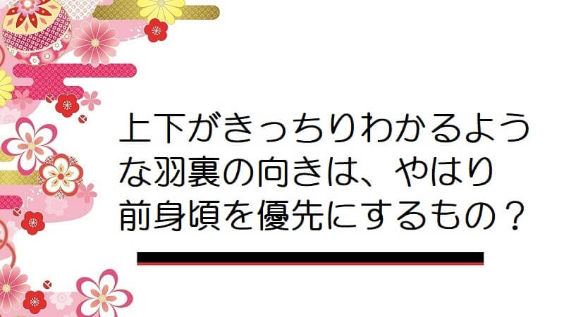 上下がきっちりわかるような羽裏の向きは、やはり前身頃を優先にするもの？