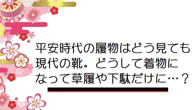 平安時代の履物はどう見ても現代の靴。どうして着物になって草履や下駄だけに…？