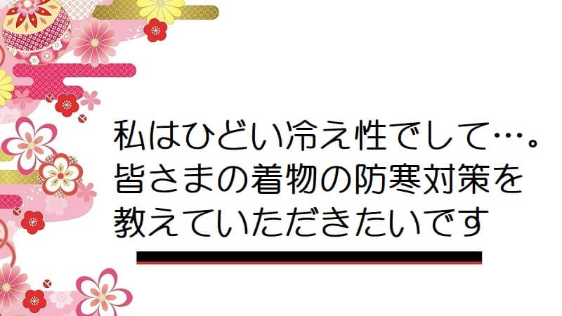 私はひどい冷え性でして…。皆さまの着物の防寒対策を教えていただきたいです