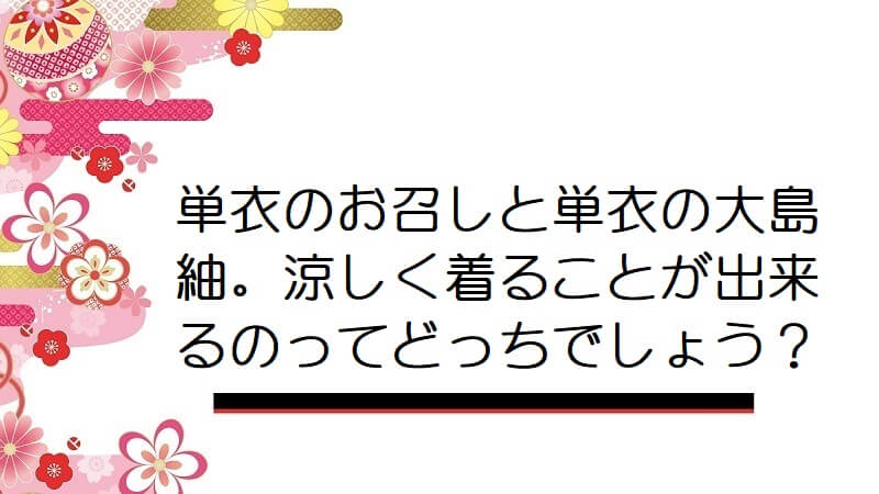 単衣のお召しと単衣の大島紬。涼しく着ることが出来るのってどっちでしょう？