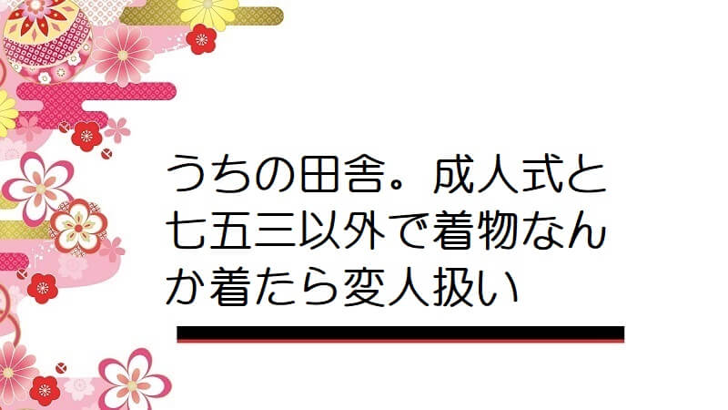 うちの田舎。成人式と七五三以外で着物なんか着たら変人扱い