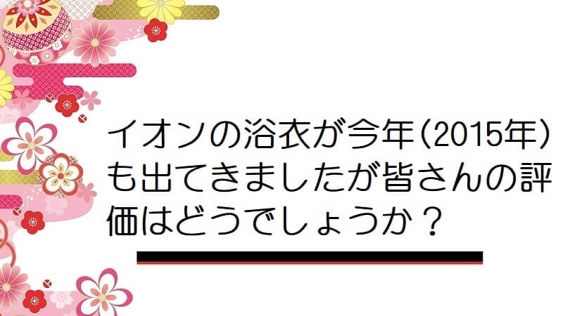 イオンの浴衣が今年(2015年)も出てきましたが皆さんの評価はどうでしょうか？