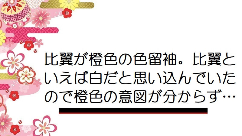 比翼が橙色の色留袖。比翼といえば白だと思い込んでいたので橙色の意図が分からず…