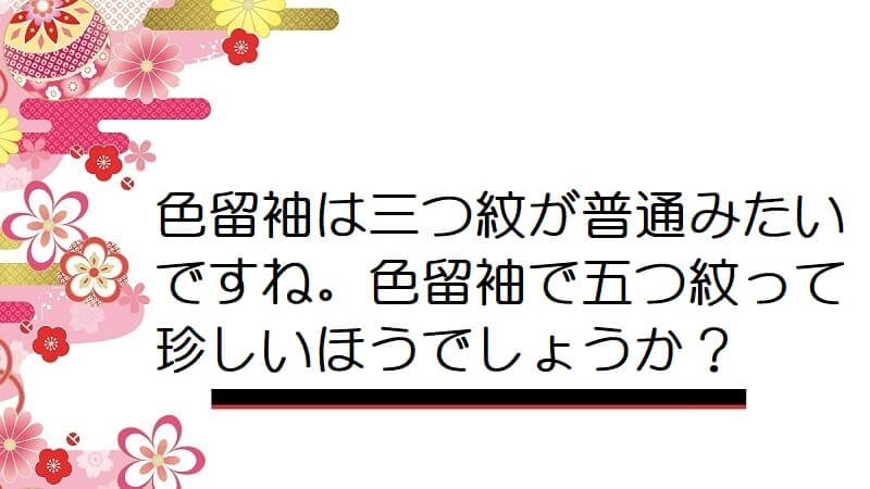 色留袖は三つ紋が普通みたいですね。色留袖で五つ紋って珍しいほうでしょうか？