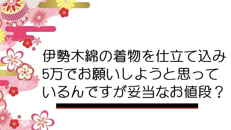 伊勢木綿の着物を仕立て込み5万でお願いしようと思っているんですが妥当なお値段？