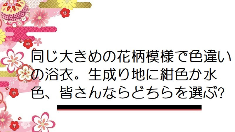 同じ大きめの花柄模様で色違いの浴衣。生成り地に紺色か水色、皆さんならどちらを選ぶ?