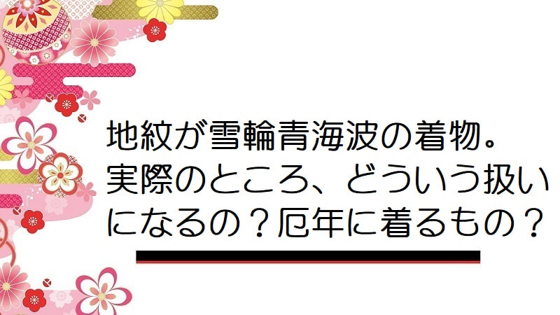 地紋が雪輪青海波の着物。実際のところ、どういう扱いになるの？厄年に着るもの？