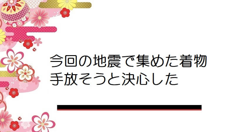 今回の地震で集めた着物手放そうと決心した