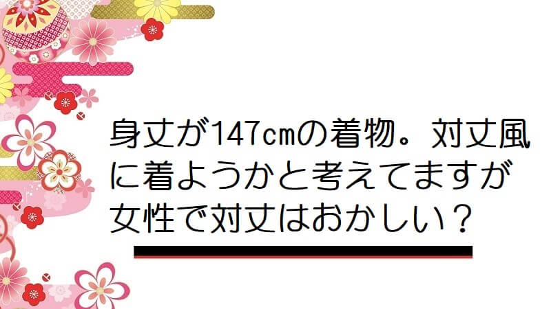 身丈が147cmの着物。対丈風に着ようかと考えてますが女性で対丈はおかしい？