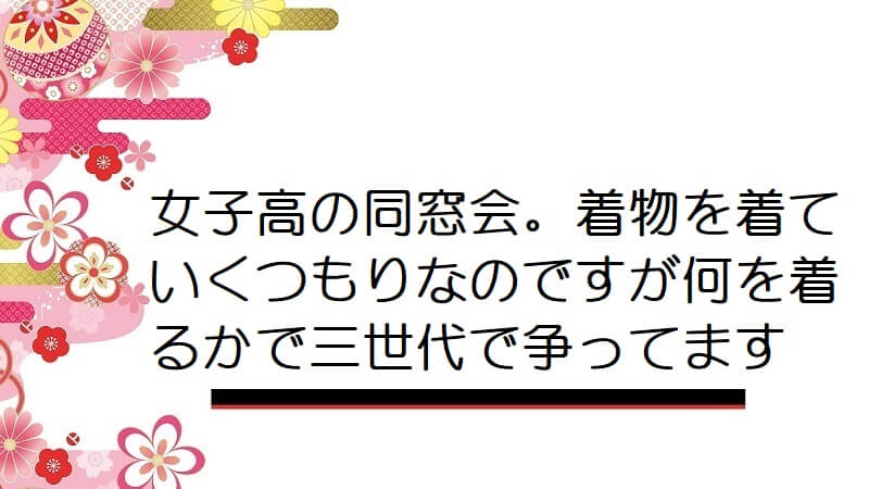 女子高の同窓会。着物を着ていくつもりなのですが何を着るかで三世代で争ってます