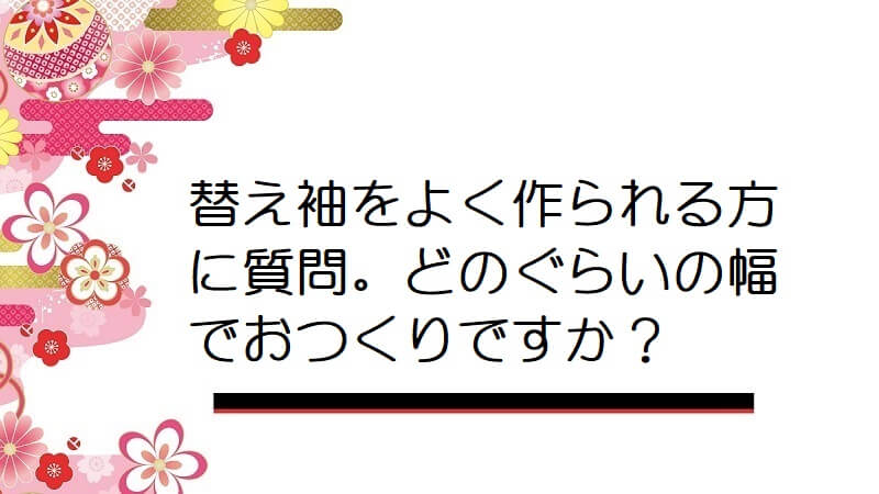 替え袖をよく作られる方に質問。どのぐらいの幅でおつくりですか？