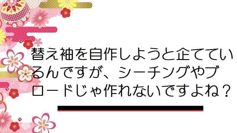 替え袖を自作しようと企てているんですが、シーチングやブロードじゃ作れないですよね？