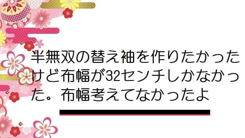 半無双の替え袖を作りたかったけど布幅が32センチしかなかった。布幅考えてなかったよ