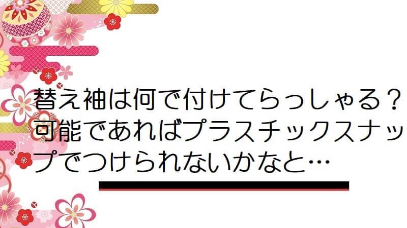 替え袖は何で付けてらっしゃる？可能であればプラスチックスナップでつけられないかなと…