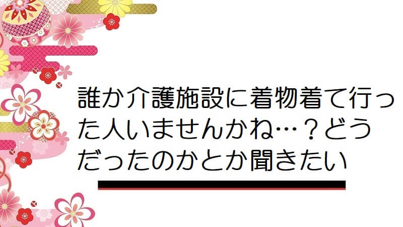 誰か介護施設に着物着て行った人いませんかね…？どうだったのかとか聞きたい