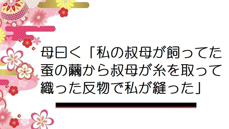 母曰く「私の叔母が飼ってた蚕の繭から叔母が糸を取って織った反物で私が縫った」