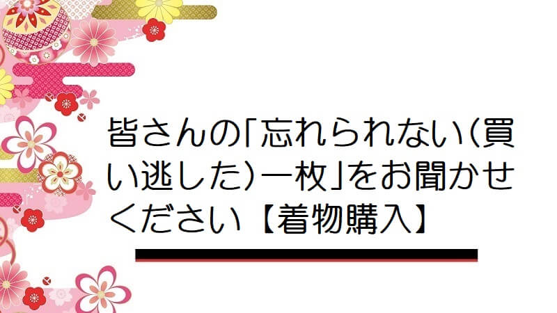 皆さんの｢忘れられない(買い逃した)一枚｣をお聞かせください【着物購入】