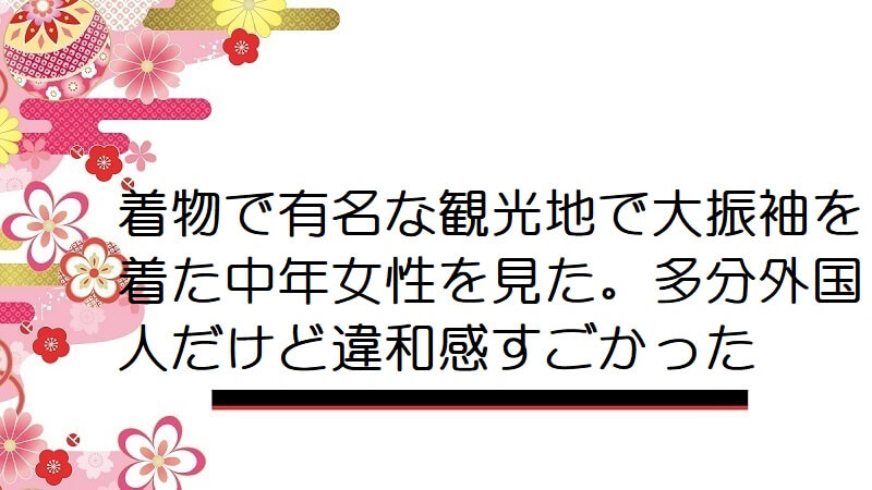 着物で有名な観光地で大振袖を着た中年女性を見た。多分外国人だけど違和感すごかった