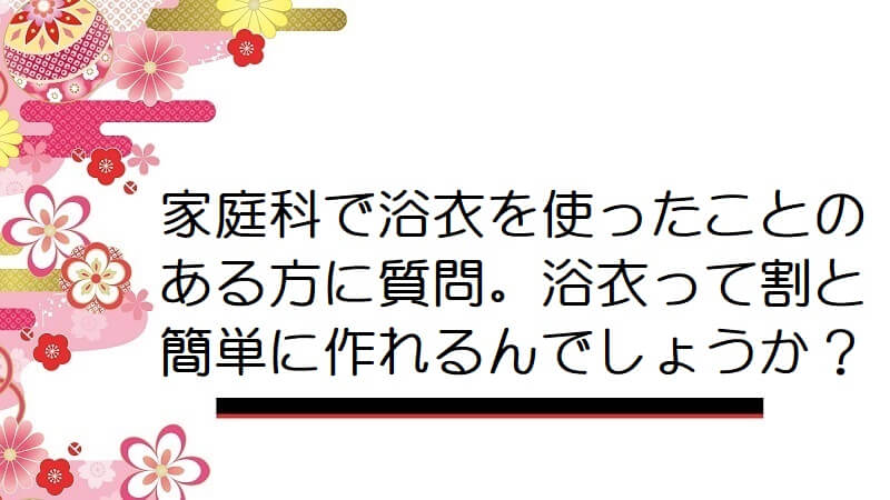 家庭科で浴衣を使ったことのある方に質問。浴衣って割と簡単に作れるんでしょうか？